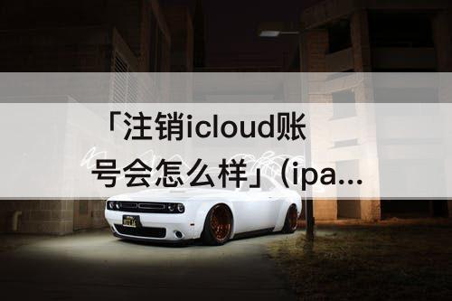 「注销icloud账号会怎么样」(ipad注销icloud账号会怎么样)