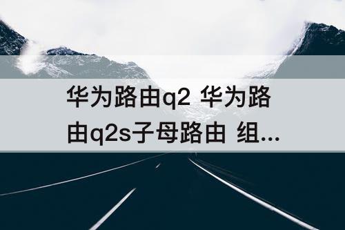 华为路由q2 华为路由q2s子母路由 组网