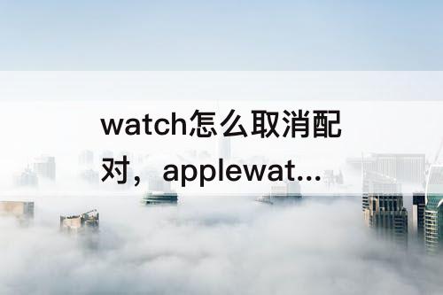 watch怎么取消配对，applewatch怎么取消配对还原