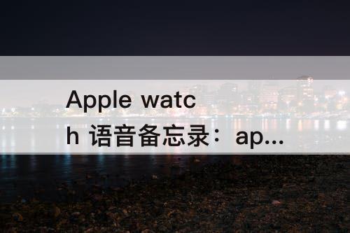 Apple watch 语音备忘录：apple watch 语音备忘录导出