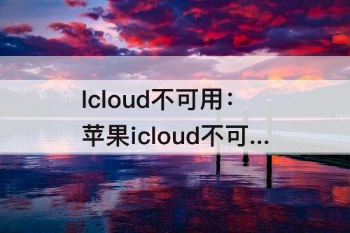 Icloud不可用：苹果icloud不可用怎么回事