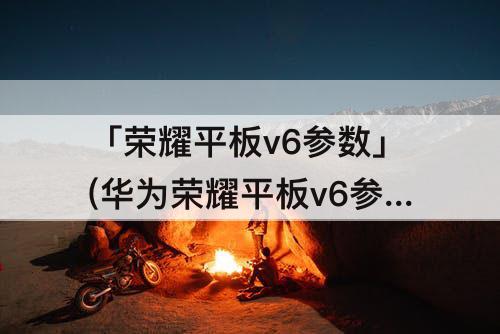 「荣耀平板v6参数」(华为荣耀平板v6参数)